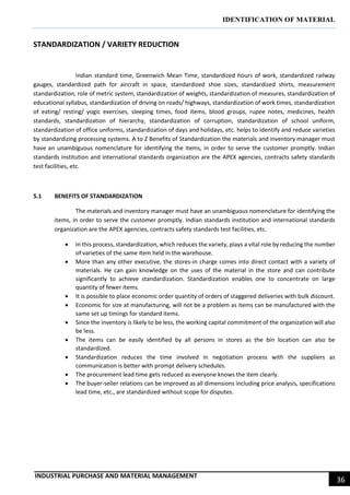 IDENTIFICATION OF MATERIAL
INDUSTRIAL PURCHASE AND MATERIAL MANAGEMENT
36
STANDARDIZATION / VARIETY REDUCTION
Indian standard time, Greenwich Mean Time, standardized hours of work, standardized railway
gauges, standardized path for aircraft in space, standardized shoe sizes, standardized shirts, measurement
standardization, role of metric system, standardization of weights, standardization of measures, standardization of
educational syllabus, standardization of driving on roads/ highways, standardization of work times, standardization
of eating/ resting/ yogic exercises, sleeping times, food items, blood groups, rupee notes, medicines, health
standards, standardization of hierarchy, standardization of corruption, standardization of school uniform,
standardization of office uniforms, standardization of days and holidays, etc. helps to identify and reduce varieties
by standardizing processing systems. A to Z Benefits of Standardization the materials and inventory manager must
have an unambiguous nomenclature for identifying the items, in order to serve the customer promptly. Indian
standards institution and international standards organization are the APEX agencies, contracts safety standards
test facilities, etc.
5.1 BENEFITS OF STANDARDIZATION
The materials and inventory manager must have an unambiguous nomenclature for identifying the
items, in order to serve the customer promptly. Indian standards institution and international standards
organization are the APEX agencies, contracts safety standards test facilities, etc.
 In this process, standardization, which reduces the variety, plays a vital role by reducing the number
of varieties of the same item held in the warehouse.
 More than any other executive, the stores-in charge comes into direct contact with a variety of
materials. He can gain knowledge on the uses of the material in the store and can contribute
significantly to achieve standardization. Standardization enables one to concentrate on large
quantity of fewer items.
 It is possible to place economic order quantity of orders of staggered deliveries with bulk discount.
 Economic for size at manufacturing, will not be a problem as items can be manufactured with the
same set up timings for standard items.
 Since the inventory is likely to be less, the working capital commitment of the organization will also
be less.
 The items can be easily identified by all persons in stores as the bin location can also be
standardized.
 Standardization reduces the time involved in negotiation process with the suppliers as
communication is better with prompt delivery schedules.
 The procurement lead time gets reduced as everyone knows the item clearly.
 The buyer-seller relations can be improved as all dimensions including price analysis, specifications
lead time, etc., are standardized without scope for disputes.
 