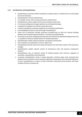 IDENTIFICATION OF MATERIAL
INDUSTRIAL PURCHASE AND MATERIAL MANAGEMENT
37
5.1.1 Cost Reduction and Standardization
 Standardization promotes healthy competition amongst vendors as standard items can be bought
by several companies.
 Standardization minimizes obsolescence.
 It is possible to have rate/ running contracts for standard items.
 Standardization reduces design time by concentrating on fewer parts.
 It minimizes drafting time through repetitive use of standard drawings.
 It expands the engineers list of known and proven items.
 It reduces specification writing by repetitive use of standard specifications.
 Interchangeability of parts is assured through standardisation.
 Lower cost of production through continuous manufacturing run with less material handling
problems and increased capacity utilisation, is achieved by standardisation.
 The workers at all levels and departments become more efficient by repeated handling of items and
it is possible to utilise less skilled workers for standard operations.
 Standardisation enables reduced inspection and quality control burden.
 Since methods are standardised, it ensures safety to all.
 Standardisation directly reduces the variety and improves the information system of the warehouse
manager.
 Standardisation enables reduced number of maintenance tools and improves maintenance
practices
 Standardisation aims at maximum variety of finished products with minimum categories of
assemblies, subassemblies and components.
 In general, standardisation results in simple operations, minimum paper work, improved inter
departmental coordination, ease of computer application and pinpoints areas involving inefficiency.
In short, standardisation is a means to faster and better understood communication, with fewer
mistakes and hence smoother life.
 