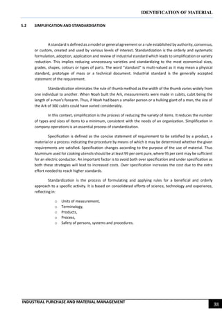 IDENTIFICATION OF MATERIAL
INDUSTRIAL PURCHASE AND MATERIAL MANAGEMENT
38
5.2 SIMPLIFICATION AND STANDARDISATION
A standard is defined as a model or general agreement or a rule established by authority, consensus,
or custom, created and used by various levels of interest. Standardization is the orderly and systematic
formulation, adoption, application and review of industrial standard which leads to simplification or variety
reduction. This implies reducing unnecessary varieties and standardizing to the most economical sizes,
grades, shapes, colours or types of parts. The word “standard” is multi-valued as it may mean a physical
standard, prototype of mass or a technical document. Industrial standard is the generally accepted
statement of the requirement.
Standardization eliminates the rule of thumb method as the width of the thumb varies widely from
one individual to another. When Noah built the Ark, measurements were made in cubits, cubit being the
length of a man’s forearm. Thus, if Noah had been a smaller person or a hulking giant of a man, the size of
the Ark of 300 cubits could have varied considerably.
In this context, simplification is the process of reducing the variety of items. It reduces the number
of types and sizes of items to a minimum, consistent with the needs of an organization. Simplification in
company operations is an essential process of standardization.
Specification is defined as the concise statement of requirement to be satisfied by a product, a
material or a process indicating the procedure by means of which it may be determined whether the given
requirements are satisfied. Specification changes according to the purpose of the use of material. Thus
Aluminum used for cooking utensils should be at least 99 per cent pure, where 95 per cent may be sufficient
for an electric conductor. An important factor is to avoid both over specification and under specification as
both these strategies will lead to increased costs. Over specification increases the cost due to the extra
effort needed to reach higher standards.
Standardization is the process of formulating and applying rules for a beneficial and orderly
approach to a specific activity. It is based on consolidated efforts of science, technology and experience,
reflecting in:
o Units of measurement,
o Terminology,
o Products,
o Process,
o Safety of persons, systems and procedures.
 