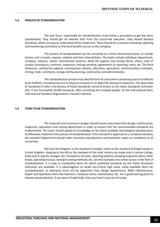IDENTIFICATION OF MATERIAL
INDUSTRIAL PURCHASE AND MATERIAL MANAGEMENT
39
5.3 PROCESS OF STANDARDISATION
The task force, responsible for standardisation must follow a procedure to get the items
standardised. They should get all relevant facts from the concerned executive. They should develop
standards, which are easy to understand and to implement. There should be a constant reviewing, updating
and monitoring committee so that best benefits accrue to the company.
The process of standardisation can be conceived on a three dimensional plane, to include
factors such as levels, aspects, subjects and their interrelations. The levels include individual, department,
company, industry, nation, international universe, while the aspects may include forms, ethics, code of
conduct procedures, contracts, inspection, testing sampling, agreements or reporting, notes, etc. The third
dimension, namely the subjects, encompasses industry, education, agriculture, communication, transport,
mining, trade, commerce, energy, family planning, construction and administration.
The standardisation process may take the form of a document containing a set of conditions
to be fulfilled, a fundamental unit or physical constant or an object for physical comparison. The apex body
of standards in India is the Bureau of Indian Standards, formerly known as the Indian Standards Institution
(ISI). It has formulated 25,000 standards, after consulting the involved people. At the International level,
International Standard Organisation is based in Geneva.
5.4 ITEMS TO BE STANDARDISATION
The materials and inventory manager should involve executives from design, maintenance,
inspection, operations and costing department in order to ensure that the recommended standards are
implemented. This team should update its knowledge on the latest available technological developments
to effectively implement the process of standardisation. If the standard is approved as a company standard,
the standard department should make necessary reproductions and distribute copies as mandatory to all
concerned.
We have the kilogram as the standard of weight, metre as the standard of length except in
United Kingdom. Keeping to the left as the standard of the road, motors are made only in certain ratings,
bulbs only in specific voltages, etc. Procedures, formats, reporting systems, sampling inspection plans, letter
heads, operating manual, standard costing methods, etc. are the examples one comes across in the field of
standardisation. It is easy to standardise items for which published standards by the Indian Standards
Institution are available. It is advantageous to tackle non-critical high value, easily available items for
standardisation, as otherwise there will be opposition from design departments. MRO—Maintenance,
Repair and Operation-items like fasteners, hardware items, maintenance, etc. are a good starting point to
impose standardisation. If you want 14 watt bulb, then you have to pay lot of money.
 