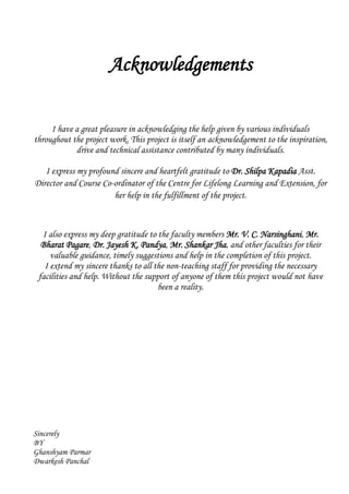 Acknowledgements
I have a great pleasure in acknowledging the help given by various individuals
throughout the project work. This project is itself an acknowledgement to the inspiration,
drive and technical assistance contributed by many individuals.
I express my profound sincere and heartfelt gratitude to Dr. Shilpa Kapadia Asst.
Director and Course Co-ordinator of the Centre for Lifelong Learning and Extension, for
her help in the fulfillment of the project.
I also express my deep gratitude to the faculty members Mr. V. C. Narsinghani, Mr.
Bharat Pagare, Dr. Jayesh K. Pandya, Mr. Shankar Jha, and other faculties for their
valuable guidance, timely suggestions and help in the completion of this project.
I extend my sincere thanks to all the non-teaching staff for providing the necessary
facilities and help. Without the support of anyone of them this project would not have
been a reality.
Sincerely
BY
Ghanshyam Parmar
Dwarkesh Panchal
 