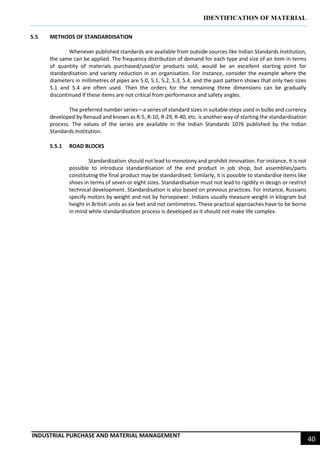 IDENTIFICATION OF MATERIAL
INDUSTRIAL PURCHASE AND MATERIAL MANAGEMENT
40
5.5 METHODS OF STANDARDISATION
Whenever published standards are available from outside sources like Indian Standards Institution,
the same can be applied. The frequency distribution of demand for each type and size of an item in terms
of quantity of materials purchased/used/or products sold, would be an excellent starting point for
standardisation and variety reduction in an organisation. For instance, consider the example where the
diameters in millimetres of pipes are 5.0, 5.1, 5.2, 5.3, 5.4, and the past pattern shows that only two sizes
5.1 and 5.4 are often used. Then the orders for the remaining three dimensions can be gradually
discontinued if these items are not critical from performance and safety angles.
The preferred number series—a series of standard sizes in suitable steps used in bulbs and currency
developed by Renaud and known as R-5, R-10, R-29, R-40, etc. is another way of starting the standardisation
process. The values of the series are available in the Indian Standards 1076 published by the Indian
Standards Institution.
5.5.1 ROAD BLOCKS
Standardization should not lead to monotony and prohibit innovation. For instance, it is not
possible to introduce standardisation of the end product in job shop, but assemblies/parts
constituting the final product may be standardised. Similarly, it is possible to standardise items like
shoes in terms of seven or eight sizes. Standardisation must not lead to rigidity in design or restrict
technical development. Standardisation is also based on previous practices. For instance, Russians
specify motors by weight and not by horsepower. Indians usually measure weight in kilogram but
height in British units as six feet and not centimetres. These practical approaches have to be borne
in mind while standardisation process is developed as it should not make life complex.
 