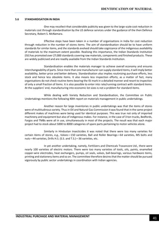 IDENTIFICATION OF MATERIAL
INDUSTRIAL PURCHASE AND MATERIAL MANAGEMENT
41
5.6 STANDARDISATION IN INDIA
One may recollect that considerable publicity was given to the large-scale cost reduction in
materials cost through standardisation by the US defence services under the guidance of the then Defence
Secretary, Robert S. McNamara.
Effective steps have been taken in a number of organisations in India for cost reduction
through reduction in the number of stores items. The aim of standardisation should be to have uniform
standards for similar items, and the standards evolved should take cognizance of the indigenous availability
of materials to the maximum extent possible. Realising this importance, the Indian Standards Institution
(ISI) has promoted over 27,000 standards covering raw materials, components and finished products. These
are widely publicised and are readily available from the Indian Standards Institution.
Standardisation enables the materials manager to achieve overall economy and ensures
interchangeability of parts. Since more than one manufacturer can supply standard items, it will imply better
availability, better price and better delivery. Standardisation also implies routinizing purchase efforts, less
stock and hence less obsolete items. It also means less inspection efforts; as a matter of fact, many
organisations do not check routine items bearing the ISI mark in a detailed manner and resort to inspection
of only a small fraction of items. It is also possible to enter into rate/running contract with standard items.
At the suppliers’ end, manufacturing into economic lot sizes is not a problem for standard items.
While dealing with Variety Reduction and Standardisation, the Committee on Public
Undertakings mentions the following 40th report on materials management in public undertakings.
Another reason for large inventories in public undertakings was that the items of stores
were of multitudinous variety. Thus in Oil and Natural Gas Commission it was found that in the same project
different makes of machines were being used for identical purposes. This was true not only of imported
machinery and equipment but also of indigenous makes. For instance, in the case of 3 ton trucks, Bedfords,
Fargos and TMBs were all in use, simultaneously in most of the projects. The result was that each major
project had to stock about 5000 to 8000 categories of spare parts pertaining to motor vehicles alone.
Similarly in Hindustan Insecticides it was noted that there were too many varieties for
certain items of stores, e.g., Valves—150 varieties, Ball and Roller Bearings—64 varieties, MS bolts and
nuts—44 varieties, Drills H.S. (S.S. and T.S.)—36 varieties, etc.
In yet another undertaking, namely, Fertilizers and Chemicals Travancore Ltd., there were
nearly 100 varieties of electric motors. There were too many varieties of tools, oils, paints, enamelled
copper-wire electrodes, heat exchangers, pumps, oil seals, valves, ball-bearings, various hardware items,
printing and stationery items and so on. The committee therefore desires that the matter should be pursued
vigorously by public sector undertakings in coordination with Indian agencies.
 
