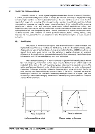 IDENTIFICATION OF MATERIAL
INDUSTRIAL PURCHASE AND MATERIAL MANAGEMENT
42
5.7 CONCEPT OF STANDARDISATION
A standard is defined as a model or general agreement of a rule established by authority, consensus,
or custom, created and used by various levels of interest. For instance, an individual may be the starting
point of using the standard and then his department will use the same standard to suit its needs. The firm
may similarly prepare, by consulting different departments, a standard for guiding the activities. Related
industries in the industry group may also prepare industrial standards. At the national level, by consulting
manufacturers, scientists, users and government departments, national standards are evolved. Such
national standards are presented and discussed to form international standards. The standards could cover
a variety of industries, such as engineering, textile, chemical, pharmaceutical, agricultural as also education.
The topics covered under standards can include purchase contracts, forms, sampling, testing, safety
measures, etc. Thus, standardisation can be conceived on a three-dimensional plane of levels, industries
and topics.
5.7.1 Simplification
The process of standardization logically leads to simplification or variety reduction. This
implies reducing unnecessary varieties and standardising to the most economical sizes, grades,
shapes, colours, types of parts and so on. In large organisations handling 50,000 items, there are
several items under stock having very little variation in quality, dimension or functional
effectiveness. Nevertheless these continue to be in stock for historical reasons. Practical experience
indicates that often this plethora of variety is not even perceptible.
These items can be analysed by their frequency of usage or movement analysis over the last
few years. Frequency or movement analysis would bring out items which are seldom used or not
used at all. On the basis of this analysis, a company could set standards to replace these items. The
setting up of a standard depends on the effect the dimension variation has on the performance of
the product. To illustrate let us take a look at the frequency figures below. It is evident that for the
same variation from the optimum size B, the performance of the product in Figure is less affected
than in Figure. Therefore, for items which affect the product performance as in Figure a great deal
of flexibility is introduced in fixing up standards with a firmer quality control where the standards
are near A or C for an item.
Performance of the product Affected product performance
 