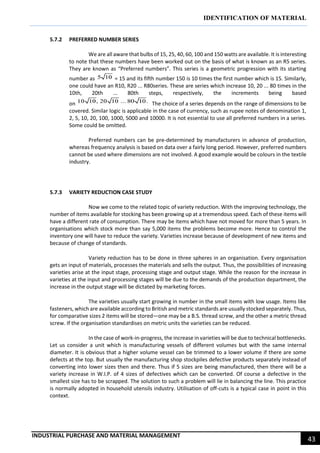 IDENTIFICATION OF MATERIAL
INDUSTRIAL PURCHASE AND MATERIAL MANAGEMENT
43
5.7.2 PREFERRED NUMBER SERIES
We are all aware that bulbs of 15, 25, 40, 60, 100 and 150 watts are available. It is interesting
to note that these numbers have been worked out on the basis of what is known as an R5 series.
They are known as “Preferred numbers”. This series is a geometric progression with its starting
number as = 15 and its fifth number 150 is 10 times the first number which is 15. Similarly,
one could have an R10, R20 ... R80series. These are series which increase 10, 20 ... 80 times in the
10th, 20th ... 80th steps, respectively, the increments being based
on The choice of a series depends on the range of dimensions to be
covered. Similar logic is applicable in the case of currency, such as rupee notes of denomination 1,
2, 5, 10, 20, 100, 1000, 5000 and 10000. It is not essential to use all preferred numbers in a series.
Some could be omitted.
Preferred numbers can be pre-determined by manufacturers in advance of production,
whereas frequency analysis is based on data over a fairly long period. However, preferred numbers
cannot be used where dimensions are not involved. A good example would be colours in the textile
industry.
5.7.3 VARIETY REDUCTION CASE STUDY
Now we come to the related topic of variety reduction. With the improving technology, the
number of items available for stocking has been growing up at a tremendous speed. Each of these items will
have a different rate of consumption. There may be items which have not moved for more than 5 years. In
organisations which stock more than say 5,000 items the problems become more. Hence to control the
inventory one will have to reduce the variety. Varieties increase because of development of new items and
because of change of standards.
Variety reduction has to be done in three spheres in an organisation. Every organisation
gets an input of materials, processes the materials and sells the output. Thus, the possibilities of increasing
varieties arise at the input stage, processing stage and output stage. While the reason for the increase in
varieties at the input and processing stages will be due to the demands of the production department, the
increase in the output stage will be dictated by marketing forces.
The varieties usually start growing in number in the small items with low usage. Items like
fasteners, which are available according to British and metric standards are usually stocked separately. Thus,
for comparative sizes 2 items will be stored—one may be a B.S. thread screw, and the other a metric thread
screw. If the organisation standardises on metric units the varieties can be reduced.
In the case of work-in-progress, the increase in varieties will be due to technical bottlenecks.
Let us consider a unit which is manufacturing vessels of different volumes but with the same internal
diameter. It is obvious that a higher volume vessel can be trimmed to a lower volume if there are some
defects at the top. But usually the manufacturing shop stockpiles defective products separately instead of
converting into lower sizes then and there. Thus if 5 sizes are being manufactured, then there will be a
variety increase in W.I.P. of 4 sizes of defectives which can be converted. Of course a defective in the
smallest size has to be scrapped. The solution to such a problem will lie in balancing the line. This practice
is normally adopted in household utensils industry. Utilisation of off-cuts is a typical case in point in this
context.
 