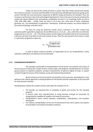 IDENTIFICATION OF MATERIAL
INDUSTRIAL PURCHASE AND MATERIAL MANAGEMENT
44
Finally, we come to the variety increases in output. Here the market requirements dictate
the number of varieties. It may be noted that BHEL to manufacturing 220 MW generating sets giving up the
present 120 MW sets and transmission equipment at 400 KV ratings will become the standard. Thus, the
increase in variety here is due to the technological development. Even in the case of consumer products the
market will require different sizes and packing—toothpastes are sold in 3 or 4 packings, bulbs are sold in
15W, 25W, 40W, 60W ... ratings, shoes are sold in 1 to 9 sizes, etc.; while sizes of shoes, readymade
garments, etc., are standardised, on population—distribution, ‘preferred numbers’ are used to decide on
the variety of packings, and other items.
The basis for using the preferred number series is because it has been noticed that
customers prefer a geometric progression of size differences (1, 2, 4, 8, 16 ..., etc.), rather than an arithmetic
progression (2, 4, 6, 8, 10 ..., etc.). The extreme points are the largest and smallest sizes to be manufactured.
A decision will have to be taken on the total number of sizes. Then the ratio by which the increase is made
in a geometric progression is given by:
In order to obtain maximum benefits, an organisation has to use standardisation, variety
reduction, codification and selective control techniques.
5.7.4 STANDARDISATION BENEFITS
The examples and benefits of standardisation can be found in all activities and sectors of
the economy as it reduces the number of items, variety, shape, and categories. Standardisation is an activity
giving solutions to repetitive problems, aiming at achievements of optimum degree of order, in a given
context through the process of formulating, issuing and implementing standards.
By the consensus of all concerned for the benefits of all concerned, standardisation is also
defined as the rational approach to solving problems for the benefit and with cooperation of all concerned
for total economic benefits.
Standardization reduces the number of items and makes life smoother for all.
o The benefits are improvements of suitability of goods and services for the intended
purposes.
o It ensures order from disorder/chaos, to bring harmony amongst all concerned, by
recognising the capability of suppliers and needs of consumers.
o Standardization means variety reduction, simplification, rationalisation, and smoother
working life.
o For instance, standardization of the unit of measurement into metric system, has solved a
lot of problems and avoids tremendous confusion.
 