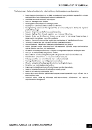 IDENTIFICATION OF MATERIAL
INDUSTRIAL PURCHASE AND MATERIAL MANAGEMENT
45
The following are the benefits obtained in India in different disciplines due to standardisation.
o In purchasing larger quantities of fewer items and buy more economical quantities through
use of industrial, national or other standard specifications.
o Eliminates misunderstandings and disputes.
o Reduces the negotiation burdens.
o Develops broader competition among suppliers.
o Lower prices with improved availability and delivery.
o In engineering, it expands the engineers’ list of known and proven items and improves
product knowledge.
o Reduces design time and effort devoted to specials.
o Reduces drafting effort through repetitive use of standard drawings.
o Reduces design and development time on new products by increasing the percentage of
design detail, carried over from older products.
o Reduces the specification writing burden by repetitive use of standard specification.
o Simplifies the selection and listing of common materials and items.
o In manufacturing it was fewer materials and reduced variety of parts.
o Higher volume—longer runs—continuity of operations justifying more mechanisation,
special purpose machines and better tools.
o Increased uniformity of operations—simpler training and more highly developed skills.
o Reduces inspection and quality control burden.
o Standard tools and machine parts simplify set up time for repair and maintenance.
o In distribution concentration on reduced variety of products.
o Delivery schedules and commitments more easily maintained.
o Training of distribution and field personnel simplified.
o Effective utilization of packaging and materials handling techniques.
o Simplified and minimized service burden.
o In general, reduced inventories of materials, parts and end products.
o Reduced volume of disposals, less loss from obsolescence.
o Reduced storage and warehousing costs.
o Conducive to more definite planning and more accurate forecasting—more efficient use of
entire physical plan.
o Simplifies office work by improved inter-departmental coordination and reduces
unprecedented emergencies.
 