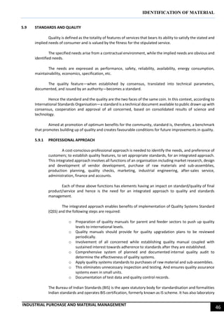 IDENTIFICATION OF MATERIAL
INDUSTRIAL PURCHASE AND MATERIAL MANAGEMENT
46
5.9 STANDARDS AND QUALITY
Quality is defined as the totality of features of services that bears its ability to satisfy the stated and
implied needs of consumer and is valued by the fitness for the stipulated service.
The specified needs arise from a contractual environment, while the implied needs are obvious and
identified needs.
The needs are expressed as performance, safety, reliability, availability, energy consumption,
maintainability, economics, specification, etc.
The quality feature—when established by consensus, translated into technical parameters,
documented, and issued by an authority—becomes a standard.
Hence the standard and the quality are the two faces of the same coin. In this context, according to
International Standards Organisation—a standard is a technical document available to public drawn up with
consensus, cooperation and approval of all concerned, based on consolidated results of science and
technology.
Aimed at promotion of optimum benefits for the community, standard is, therefore, a benchmark
that promotes building up of quality and creates favourable conditions for future improvements in quality.
5.9.1 PROFESSIONAL APPROACH
A cost-conscious-professional approach is needed to identify the needs, and preference of
customers; to establish quality features, to set appropriate standards, for an integrated approach.
This integrated approach involves all functions of an organisation including market research, design
and development of vendor development, purchase of raw materials and sub-assemblies,
production planning, quality checks, marketing, industrial engineering, after-sales service,
administration, finance and accounts.
Each of these above functions has elements having an impact on standard/quality of final
product/service and hence is the need for an integrated approach to quality and standards
management.
The integrated approach enables benefits of implementation of Quality Systems Standard
(QSS) and the following steps are required:
o Preparation of quality manuals for parent and feeder sectors to push up quality
levels to international levels.
o Quality manuals should provide for quality upgradation plans to be reviewed
periodically.
o Involvement of all concerned while establishing quality manual coupled with
sustained interest towards adherence to standards after they are established.
o Comprehensive system of planned and documented internal quality audit to
determine the effectiveness of quality systems.
o Apply quality systems standards to purchases of raw material and sub-assemblies.
o This eliminates unnecessary inspection and testing. And ensures quality assurance
systems even in small units.
o Documentation of test data and quality control records.
The Bureau of Indian Standards (BIS) is the apex statutory body for standardisation and formalities
Indian standards and operates BIS certification, formerly known as IS scheme. It has also laboratory
 