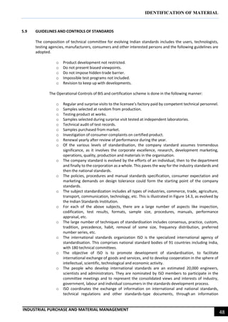 IDENTIFICATION OF MATERIAL
INDUSTRIAL PURCHASE AND MATERIAL MANAGEMENT
48
5.9 GUIDELINES AND CONTROLS OF STANDARDS
The composition of technical committee for evolving Indian standards includes the users, technologists,
testing agencies, manufacturers, consumers and other interested persons and the following guidelines are
adopted.
o Product development not restricted.
o Do not present biased viewpoints.
o Do not impose hidden trade barrier.
o Impossible test programs not included.
o Revision to keep up with developments.
The Operational Controls of BIS and certification scheme is done in the following manner:
o Regular and surprise visits to the licensee’s factory paid by competent technical personnel.
o Samples selected at random from production.
o Testing product at works.
o Samples selected during surprise visit tested at independent laboratories.
o Technical audit of test records.
o Samples purchased from market.
o Investigation of consumer complaints on certified product.
o Renewal yearly after review of performance during the year.
o Of the various levels of standardisation, the company standard assumes tremendous
significance, as it involves the corporate excellence, research, development marketing,
operations, quality, production and materials in the organisation.
o The company standard is evolved by the efforts of an individual, then to the department
and finally to the corporation as a whole. This paves the way for the industry standards and
then the national standards.
o The policies, procedures and manual standards specification, consumer expectation and
marketing demands on design tolerance could form the starting point of the company
standards.
o The subject standardization includes all types of industries, commerce, trade, agriculture,
transport, communication, technology, etc. This is illustrated in Figure 14.3, as evolved by
the Indian Standards Institution.
o For each of the above subjects, there are a large number of aspects like inspection,
codification, test results, formats, sample size, procedures, manuals, performance
appraisal, etc.
o The large number of techniques of standardisation includes consensus, practice, custom,
tradition, precedence, habit, removal of some size, frequency distribution, preferred
number series, etc.
o The international standards organization ISO is the specialized international agency of
standardisation. This comprises national standard bodies of 91 countries including India,
with 180 technical committees.
o The objective of ISO is to promote development of standardisation, to facilitate
international exchange of goods and services, and to develop cooperation in the sphere of
intellectual, scientific, technological and economic activity.
o The people who develop international standards are an estimated 20,000 engineers,
scientists and administrators. They are nominated by ISO members to participate in the
committee meetings and to represent the consolidated views and interests of industry,
government, labour and individual consumers in the standards development process.
o ISO coordinates the exchange of information on international and national standards,
technical regulations and other standards-type documents, through an information
 