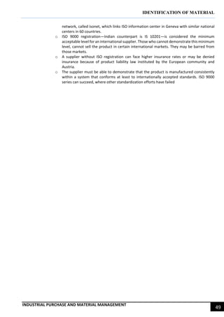IDENTIFICATION OF MATERIAL
INDUSTRIAL PURCHASE AND MATERIAL MANAGEMENT
49
network, called isonet, which links ISO information center in Geneva with similar national
centers in 60 countries.
o ISO 9000 registration—Indian counterpart is IS 10201—is considered the minimum
acceptable level for an international supplier. Those who cannot demonstrate this minimum
level, cannot sell the product in certain international markets. They may be barred from
those markets.
o A supplier without ISO registration can face higher insurance rates or may be denied
insurance because of product liability law instituted by the European community and
Austria.
o The supplier must be able to demonstrate that the product is manufactured consistently
within a system that conforms at least to internationally accepted standards. ISO 9000
series can succeed, where other standardization efforts have failed
 