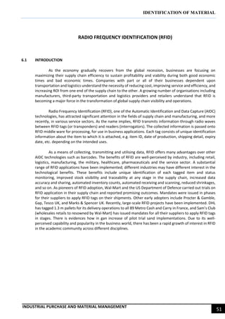 IDENTIFICATION OF MATERIAL
INDUSTRIAL PURCHASE AND MATERIAL MANAGEMENT
51
RADIO FREQUENCY IDENTIFICATION (RFID)
6.1 INTRODUCTION
As the economy gradually recovers from the global recession, businesses are focusing on
maximizing their supply chain efficiency to sustain profitability and viability during both good economic
times and bad economic times. Companies with part or all of their businesses dependent upon
transportation and logistics understand the necessity of reducing cost, improving service and efficiency, and
increasing ROI from one end of the supply chain to the other. A growing number of organisations including
manufacturers, third-party transportation and logistics providers and retailers understand that RFID is
becoming a major force in the transformation of global supply chain visibility and operations.
Radio Frequency Identification (RFID), one of the Automatic Identification and Data Capture (AIDC)
technologies, has attracted significant attention in the fields of supply chain and manufacturing, and more
recently, in various service sectors. As the name implies, RFID transmits information through radio waves
between RFID tags (or transponders) and readers (interrogators). The collected information is passed onto
RFID middle ware for processing, for use in business applications. Each tag consists of unique identification
information about the item to which it is attached, e.g. item ID, date of production, shipping detail, expiry
date, etc. depending on the intended uses.
As a means of collecting, transmitting and utilising data, RFID offers many advantages over other
AIDC technologies such as barcodes. The benefits of RFID are well-perceived by industry, including retail,
logistics, manufacturing, the military, healthcare, pharmaceuticals and the service sector. A substantial
range of RFID applications have been implemented; different industries may have different interest in the
technological benefits. These benefits include unique identification of each tagged item and status
monitoring, improved stock visibility and traceability at any stage in the supply chain, increased data
accuracy and sharing, automated inventory counts, automated receiving and scanning, reduced shrinkages,
and so on. As pioneers of RFID adoption, Wal-Mart and the US Department of Defence carried out trials on
RFID application in their supply chain and reported promising outcomes. Mandates were issued in phases
for their suppliers to apply RFID tags on their shipments. Other early adopters include Procter & Gamble,
Gap, Tesco UK, and Marks & Spencer UK. Recently, large-scale RFID projects have been implemented. DHL
has tagged 1.3 m pallets for its delivery operations to all 89 Metro Cash and Carry in France, and Sam’s Club
(wholesales retails to resowned by Wal-Mart) has issued mandates for all their suppliers to apply RFID tags
in stages. There is evidences how in gan increase of pilot trial sand implementations. Due to its well-
perceived capability and popularity in the business world, there has been a rapid growth of interest in RFID
in the academic community across different disciplines.
 