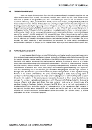 IDENTIFICATION OF MATERIAL
INDUSTRIAL PURCHASE AND MATERIAL MANAGEMENT
55
6.5 TRACKING MANAGEMENT
One of the biggest business issues in our industry is lack of visibility of shipments and goods and the
implications that this lack of visibility can have on in customer service. When you don’t know where a trailer,
container, or pallet is at any given time, you don’t know where your products are, and neither do your
customers. Efficiency suffers, asset utilisation shrinks, labour costs increase, asset productivity and value
lessen and payments are delayed. RFID solutions are currently solving these internal asset management and
tracking problems globally for a growing number of logistics companies and departments. One of Asia’s
largest logistics organisations, Toll Global Logistics needed to more efficiently track goods and shipments at
its Singapore facility. With goals including reducing man-hours by decreasing reliance on manual procedures
and increasing visibility for the company and its customers, the organisation deployed a system that tagged
each of the location’s 150,000 pallets with UHF passive RFID tags. When shipments arrive, staff members
scan the barcodes on the boxes, further use a portal to read RFID tags on the pallets these boxes are loaded
into (or taken out of). The pallet identification data are then linked and sent via Wi-Fi to software that stores
the data and makes it available to both internal users and customers. Toll Global Logistics estimates that
the system will save about six minutes of staff time per pallet, resulting in more than 600 man-days per year.
6.6 WAREHOUSE MANAGEMENT
In warehouses and distribution centres, RFID solutions are helping to deliver process improvements
that positively impact customer satisfaction and your bottom line. RFID automation helps increase efficiency
in receiving, sortation, routing, locating and shipping, Use of RFID-enabled equipment, such as forklifts and
handheld RFID readers, automates information capture, allowing thousands of items to be scanned
simultaneously and eliminating costly, error-prone pen and pencil recording or time-consuming handheld
barcode scanning. RFID automation increases picking and put away efficiency, maximises order accuracy
and minimises re-deliveries. Your labour productivity is enhanced throughout the facility. Most important,
with RFID streamlining end-to-end workflow, you assure that the right goods reach the right customer at
the right time. Southeastern Container manufactures plastic bottle pre-forms in three injection-molding
facilities in the eastern United States. Pre-forms are then shipped to bottle manufacturing plants in
cardboard containers and plastic bins, with empty containers being returned to the molding facility to repeat
the cycle. But problems in the return process were costing thousands of dollars a year due to loss and
damage. The company replaced existing containers with RTIs, returnable folding plastic bins designed to
increase efficiency and reduce cost. Since these new containers cost nearly ten times the cost of a
cardboard container, Southeast Container introduced an RFID-driven end-to-end cycle counting system to
track container lifetimes against the number of cycles guaranteed by the manufacturer. Each container is
permanently identified with a passive RFID tag for locating and tracking each unit in real time, enhancing
visibility and extracting maximum business value from each container. The company expects to achieve
payback on this project in less than two years.
 