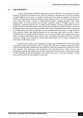 IDENTIFICATION OF MATERIAL
INDUSTRIAL PURCHASE AND MATERIAL MANAGEMENT
56
6.7 YARD MANAGEMENT
In many transportation and logistics organisations, yard management is the last bastion of manual
processes. The process is virtually the same—and just as inefficient—the world over. You have an employee
moving through the yard on foot or in a vehicle, counting how many pieces of equipment, containers and
vehicles are in the yard and noting their location on paper with pen or pencil. It’s a time-intensive and error-
prone process that causes a number of visibility-related problems, including redundant trailer moves,
shipping delays and costly penalties, yard and gate congestion, product shrinkage, excessive use of
refrigeration, wasted fuel and lost time. To address these problems, numerous organisations across the
supply chain are turning to RFID systems that automate asset tracking and locating and reduce or eliminate
manual processes in these yard-based environments. RFID is able to significantly reduce human intervention
by, enabling machine-to-machine information sharing to greatly enhance accuracy. In a large Kimberley-
Clark production facility, eight different departments are requesting trailer moves every day. Trying to
manage the yard, the company performs daily four-hour manual yard checks. Even so, significant time and
dollars are being wasted trying to locate trailers; trailer re-handling and multiple trailer moves are often
required to manage status and location. Efficiency also suffered from a lack of tools for management of
trailer pools and third-party services.
Kimberley-Clark solved its yard management problems with a complete RFID system that included
fixed readers at gates with handheld readers as backup. RFID tags were attached or detached to trailers
entering or leaving the gate. Readers were also installed on yard trucks, along with GPS and Wi-Fi for faster,
more accurate, more automated yard management that eliminated manual checks. Results were
outstanding, including trailer location in 10 minutes as opposed to up to three hours, a 19 per cent reduction
in trailer detention, 31 per cent reduction in third-party service costs, a 23 per cent reduction in trailer
rental, and an overall 6 per cent reduction in total costs.
 