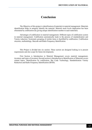 IDENTIFICATION OF MATERIAL
INDUSTRIAL PURCHASE AND MATERIAL MANAGEMENT
57
Conclusion
The Objective of this project is identification of materials in material management. Materials
identification helps in uniquely identify the material. Material stock levels duplication has been
eliminated by codification (by giving unique identification number to each materials).
Advantages of codification in material management. Different types of codification system
in material management. Codification automatically leads to the process of standardization and
Variety reduction. Systematic grouping of similar items is facelifted by codification. Codification
structure, methodology. Barcode and Radio Frequency Identification.
This Project is divided into six section. These section are designed looking in to present
requirements and also scope for future developments.
First Section is Introduction to Material Management covers material management,
inventory and types of inventory Second section is Introduction to Identification of Materials covers
related topics. Identification by codification, Bar Code Technology, Standardization Variety
Reduction and Radio Frequency Identification (RFID).
 
