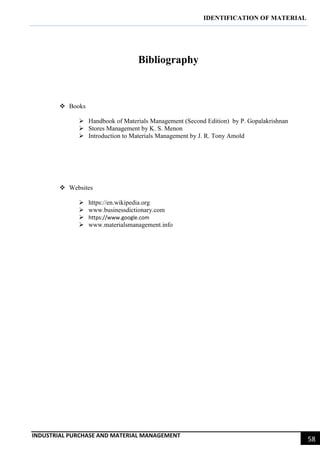 IDENTIFICATION OF MATERIAL
INDUSTRIAL PURCHASE AND MATERIAL MANAGEMENT
58
Bibliography
 Books
 Handbook of Materials Management (Second Edition) by P. Gopalakrishnan
 Stores Management by K. S. Menon
 Introduction to Materials Management by J. R. Tony Amold
 Websites
 https://en.wikipedia.org
 www.businessdictionary.com
 https://www.google.com
 www.materialsmanagement.info
 