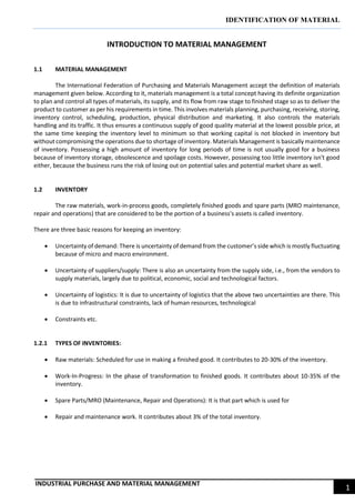 IDENTIFICATION OF MATERIAL
INDUSTRIAL PURCHASE AND MATERIAL MANAGEMENT
1
INTRODUCTION TO MATERIAL MANAGEMENT
1.1 MATERIAL MANAGEMENT
The International Federation of Purchasing and Materials Management accept the definition of materials
management given below. According to it, materials management is a total concept having its definite organization
to plan and control all types of materials, its supply, and its flow from raw stage to finished stage so as to deliver the
product to customer as per his requirements in time. This involves materials planning, purchasing, receiving, storing,
inventory control, scheduling, production, physical distribution and marketing. It also controls the materials
handling and its traffic. It thus ensures a continuous supply of good quality material at the lowest possible price, at
the same time keeping the inventory level to minimum so that working capital is not blocked in inventory but
without compromising the operations due to shortage of inventory. Materials Management is basically maintenance
of inventory. Possessing a high amount of inventory for long periods of time is not usually good for a business
because of inventory storage, obsolescence and spoilage costs. However, possessing too little inventory isn't good
either, because the business runs the risk of losing out on potential sales and potential market share as well.
1.2 INVENTORY
The raw materials, work-in-process goods, completely finished goods and spare parts (MRO maintenance,
repair and operations) that are considered to be the portion of a business's assets is called inventory.
There are three basic reasons for keeping an inventory:
 Uncertainty of demand: There is uncertainty of demand from the customer’s side which is mostly fluctuating
because of micro and macro environment.
 Uncertainty of suppliers/supply: There is also an uncertainty from the supply side, i.e., from the vendors to
supply materials, largely due to political, economic, social and technological factors.
 Uncertainty of logistics: It is due to uncertainty of logistics that the above two uncertainties are there. This
is due to infrastructural constraints, lack of human resources, technological
 Constraints etc.
1.2.1 TYPES OF INVENTORIES:
 Raw materials: Scheduled for use in making a finished good. It contributes to 20-30% of the inventory.
 Work-In-Progress: In the phase of transformation to finished goods. It contributes about 10-35% of the
inventory.
 Spare Parts/MRO (Maintenance, Repair and Operations): It is that part which is used for
 Repair and maintenance work. It contributes about 3% of the total inventory.
 