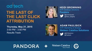 1CONFIDENTIAL AND PROPRIETARY 1CONFIDENTIAL AND PROPRIETARY
THE LAST OF
THE LAST CLICK
ATTRIBUTION
Thursday, May 21, 2015
3:00 PM - 3:50 PM
Results Track
ADAM PAULISICK
SVP, Marketing & Strategy
Nielsen Catalina Solutions
@NCSolutions
@Paulisick
HEIDI BROWNING
SVP, Strategic Solutions
Pandora
@pandorapulse
@Heidi_Golightly
 