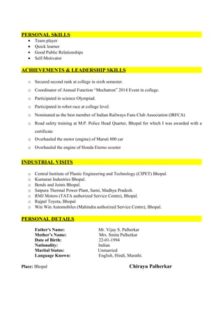 PERSONAL SKILLS
• Team player
• Quick learner
• Good Public Relationships
• Self-Motivator
ACHIEVEMENTS & LEADERSHIP SKILLS
o Secured second rank at college in sixth semester.
o Coordinator of Annual Function “Mechatron” 2014 Event in college.
o Participated in science Olympiad.
o Participated in robot race at college level.
o Nominated as the best member of Indian Railways Fans Club Association (IRFCA)
o Road safety training at M.P. Police Head Quarter, Bhopal for which I was awarded with a
certificate
o Overhauled the motor (engine) of Maruti 800 car
o Overhauled the engine of Honda Eterno scooter
INDUSTRIAL VISITS
o Central Institute of Plastic Engineering and Technology (CIPET) Bhopal.
o Kumaran Industries Bhopal.
o Bends and Joints Bhopal.
o Satpura Thermal Power Plant, Sarni, Madhya Pradesh.
o RMJ Motors (TATA authorized Service Centre), Bhopal.
o Rajpal Toyota, Bhopal
o Win Win Automobiles (Mahindra authorized Service Centre), Bhopal.
PERSONAL DETAILS
Father's Name: Mr. Vijay S. Palherkar
Mother’s Name: Mrs. Smita Palherkar
Date of Birth: 22-01-1994
Nationality: Indian
Marital Status: Unmarried
Language Known: English, Hindi, Marathi.
Place: Bhopal Chirayu Palherkar
 