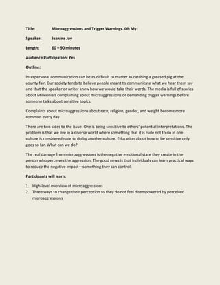Title: Microaggressions and Trigger Warnings. Oh My!
Speaker: Jeanine Joy
Length: 60 – 90 minutes
Audience Participation: Yes
Outline:
Interpersonal communication can be as difficult to master as catching a greased pig at the
county fair. Our society tends to believe people meant to communicate what we hear them say
and that the speaker or writer knew how we would take their words. The media is full of stories
about Millennials complaining about microaggressions or demanding trigger warnings before
someone talks about sensitive topics.
Complaints about microaggressions about race, religion, gender, and weight become more
common every day.
There are two sides to the issue. One is being sensitive to others’ potential interpretations. The
problem is that we live in a diverse world where something that it is rude not to do in one
culture is considered rude to do by another culture. Education about how to be sensitive only
goes so far. What can we do?
The real damage from microaggressions is the negative emotional state they create in the
person who perceives the aggression. The good news is that individuals can learn practical ways
to reduce the negative impact—something they can control.
Participants will learn:
1. High-level overview of microaggressions
2. Three ways to change their perception so they do not feel disempowered by perceived
microaggressions
 