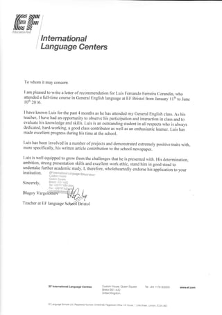 lffiffiItrs- Z I
tducaton l-irst I
lnternational
I-anguage Centers
To whom it may concerul
I am pleased to write a letter of recommendation for Luis Femando Femeira Corandin, who
attended a full-time course in General English language at EF Bristol from January 1 lih to June
loth 20r 6. o -" -'
I have known Luis for the past 4 months as he has attended my General English class. As his
teacher, I have had an opportunity to observe his participation and interaction in class and to
evaluate his knowledge and skills. Luis is an outstanding student in all respects who is always
dedicated, hard-working, a good class contributor as *.il ur an enthusiastic leamer. Luis has
made excellent progress during his time at the school.
Luis has been involved in a number of projects and demonstrated extremely positive traits with,
more specifically, his written article contribution to the school newspaper.
Luis is well equipped to grow from the challenges that he is presented with. His determination,
ambition, strong presentation skills and excellent work ethic, stand him in good stead to
undertake fuither academic study. I, therefore, wholeheaftedly endorse his-application to your
institution. FF Inten,
c r r, o rr,i, ll!i "-a,s6iiisge,sshod
ijni.f .
Sincerely,
Blagoy Vargol
Teacher at EF
EF lnternational Language Centres Custom House, Queen Square
Bristol BS1 4JQ
United Kingdom
Tel +44 1 1 79 303500
Qule.l;-illa;.e
A'r.rsici .!.-a14JQ
Tbl:-!(ii)i17 gJ$ 350(
Fax +(qi|7 gz
EF Language Schools Ltd. Regisiered Number: 01 0431 58. Registered Ofiicei Hi I l]ouse, 1 Litt e Street, London, EC4A 3BZ
wwwef.com
 
