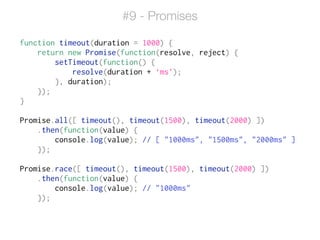 function timeout(duration = 1000) {
return new Promise(function(resolve, reject) {
setTimeout(function() {
resolve(duration + ‘ms’);
}, duration);
});
}
!
Promise.all([ timeout(), timeout(1500), timeout(2000) ])
.then(function(value) {
console.log(value); // [ "1000ms", "1500ms", "2000ms" ]
});
!
Promise.race([ timeout(), timeout(1500), timeout(2000) ])
.then(function(value) {
console.log(value); // "1000ms"
});
#9 - Promises
 