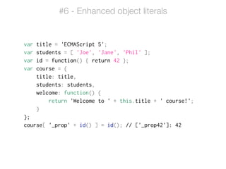 var title = 'ECMAScript 5';
var students = [ 'Joe', 'Jane', 'Phil' ];
var id = function() { return 42 };
var course = {
title: title,
students: students,
welcome: function() {
return 'Welcome to ' + this.title + ' course!';
}
};
course[ '_prop' + id() ] = id(); // ['_prop42']: 42
#6 - Enhanced object literals
 