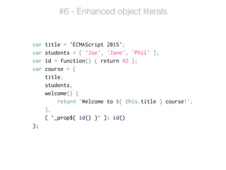 var title = 'ECMAScript 2015';
var students = [ 'Joe', 'Jane', 'Phil' ];
var id = function() { return 42 };
var course = {
title,
students,
welcome() {
return `Welcome to ${ this.title } course!`;
},
[ `_prop${ id() }` ]: id()
};
#6 - Enhanced object literals
 