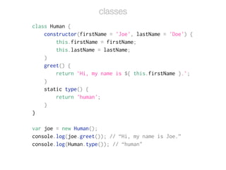 class Human {
constructor(firstName = 'Joe', lastName = 'Doe') {
this.firstName = firstName;
this.lastName = lastName;
}
greet() {
return `Hi, my name is ${ this.firstName }.`;
}
static type() {
return 'human';
}
}
!
var joe = new Human();
console.log(joe.greet()); // “Hi, my name is Joe.”
console.log(Human.type()); // “human"
classes
 