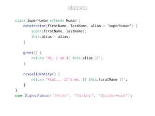 class SuperHuman extends Human {
constructor(firstName, lastName, alias = 'superhuman') {
super(firstName, lastName);
this.alias = alias;
}
!
greet() {
return `Hi, I am ${ this.alias }!`;
}
!
revealIdentity() {
return `Psst... It's me, ${ this.firstName }!`;
}
}
new SuperHuman('Peter', 'Parker', 'Spider-man');
classes
 