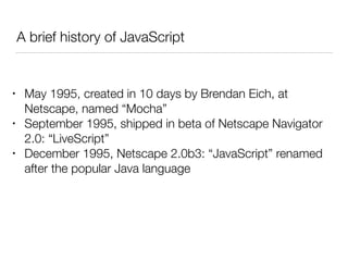 A brief history of JavaScript
• May 1995, created in 10 days by Brendan Eich, at
Netscape, named “Mocha”
• September 1995, shipped in beta of Netscape Navigator
2.0: “LiveScript”
• December 1995, Netscape 2.0b3: “JavaScript” renamed
after the popular Java language
 