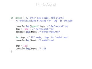 if (true) { // enter new scope, TDZ starts
// Uninitialized binding for `tmp` is created
!
console.log(typeof tmp); // ReferenceError
tmp = 'abc'; // ReferenceError
console.log(tmp); // ReferenceError
!
let tmp; // TDZ ends, `tmp` is `undefined`
console.log(tmp); // undefined
!
tmp = 123;
console.log(tmp); // 123
}
#4 - let/const
 