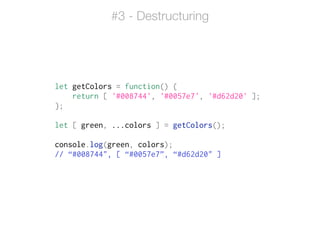 let getColors = function() {
return [ '#008744', '#0057e7', '#d62d20' ];
};
!
let [ green, ...colors ] = getColors();
!
console.log(green, colors);
// “#008744", [ “#0057e7”, “#d62d20" ]
#3 - Destructuring
 