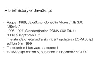 A brief history of JavaScript
• August 1996, JavaScript cloned in Microsoft IE 3.0:
“JScript”
• 1996-1997, Standardization ECMA-262 Ed. 1:
”ECMAScript” aka ES1
• The standard received a signiﬁcant update as ECMAScript
edition 3 in 1999
• The fourth edition was abandoned.
• ECMAScript edition 5, published in December of 2009
 