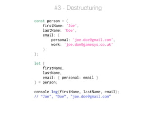 const person = {
firstName: 'Joe',
lastName: 'Doe',
email: {
personal: 'joe.doe@gmail.com',
work: 'joe.doe@gamesys.co.uk'
}
};
!
let {
firstName,
lastName,
email: { personal: email }
} = person;
!
console.log(firstName, lastName, email);
// “Joe", “Doe”, "joe.doe@gmail.com"
#3 - Destructuring
 