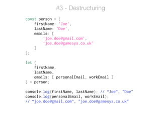 const person = {
firstName: 'Joe',
lastName: 'Doe',
emails: [
‘joe.doe@gmail.com',
‘joe.doe@gamesys.co.uk'
]
};
!
let {
firstName,
lastName,
emails: [ personalEmail, workEmail ]
} = person;
!
console.log(firstName, lastName); // “Joe”, "Doe"
console.log(personalEmail, workEmail);
// “joe.doe@gmail.com”, "joe.doe@gamesys.co.uk"
#3 - Destructuring
 