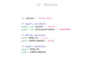 var galaxy = ‘Milky Way';
!
// export variables
export var planet = 'Earth';
export let distanceFromSun = 149600000;
!
// define constants
const MINI_PI = 3.14;
const EARTH_RADIUS = 6378;
!
// export constants
export MINI_PI;
export EARTH_RADIUS;
#2 - Modules
 