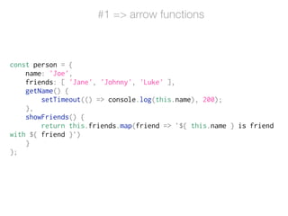 #1 => arrow functions
const person = {
name: 'Joe',
friends: [ 'Jane', 'Johnny', 'Luke' ],
getName() {
setTimeout(() => console.log(this.name), 200);
},
showFriends() {
return this.friends.map(friend => `${ this.name } is friend
with ${ friend }`)
}
};
 