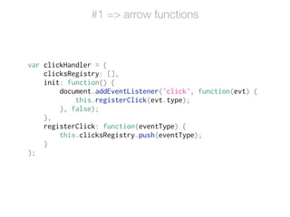 var clickHandler = {
clicksRegistry: [],
init: function() {
document.addEventListener('click', function(evt) {
this.registerClick(evt.type);
}, false);
},
registerClick: function(eventType) {
this.clicksRegistry.push(eventType);
}
};
#1 => arrow functions
 