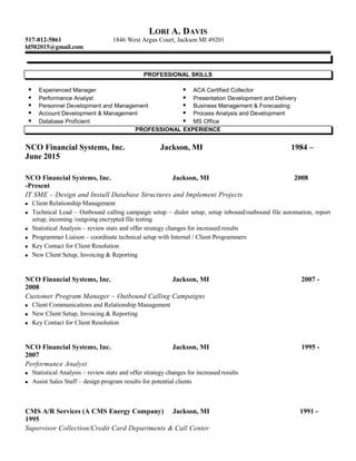 LORI A. DAVIS
517-812-5861 1846 West Argus Court, Jackson MI 49201
ld502015@gmail.com
PROFESSIONAL SKILLS
 Experienced Manager  ACA Certified Collector
 Performance Analyst  Presentation Development and Delivery
 Personnel Development and Management  Business Management & Forecasting
 Account Development & Management  Process Analysis and Development
 Database Proficient  MS Office
PROFESSIONAL EXPERIENCE
NCO Financial Systems, Inc. Jackson, MI 1984 –
June 2015
NCO Financial Systems, Inc. Jackson, MI 2008
-Present
IT SME – Design and Install Database Structures and Implement Projects
 Client Relationship Management
 Technical Lead – Outbound calling campaign setup – dialer setup, setup inbound/outbound file automation, report
setup, incoming /outgoing encrypted file testing
 Statistical Analysis – review stats and offer strategy changes for increased results
 Programmer Liaison – coordinate technical setup with Internal / Client Programmers
 Key Contact for Client Resolution
 New Client Setup, Invoicing & Reporting
NCO Financial Systems, Inc. Jackson, MI 2007 -
2008
Customer Program Manager – Outbound Calling Campaigns
 Client Communications and Relationship Management
 New Client Setup, Invoicing & Reporting
 Key Contact for Client Resolution
NCO Financial Systems, Inc. Jackson, MI 1995 -
2007
Performance Analyst
 Statistical Analysis – review stats and offer strategy changes for increased results
 Assist Sales Staff – design program results for potential clients
CMS A/R Services (A CMS Energy Company) Jackson, MI 1991 -
1995
Supervisor Collection/Credit Card Departments & Call Center
 