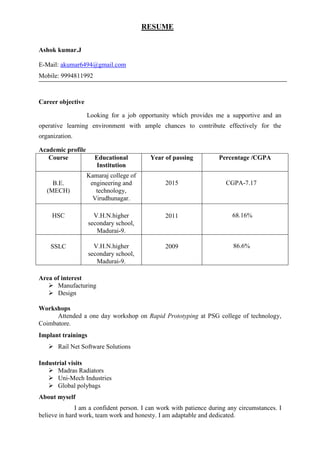 RESUME
Ashok kumar.J
E-Mail: akumar6494@gmail.com
Mobile: 9994811992
Career objective
Looking for a job opportunity which provides me a supportive and an
operative learning environment with ample chances to contribute effectively for the
organization.
Academic profile
Course Educational
Institution
Year of passing Percentage /CGPA
B.E.
(MECH)
Kamaraj college of
engineering and
technology,
Virudhunagar.
2015 CGPA-7.17
HSC V.H.N.higher
secondary school,
Madurai-9.
2011 68.16%
SSLC V.H.N.higher
secondary school,
Madurai-9.
2009 86.6%
Area of interest
 Manufacturing
 Design
Workshops
Attended a one day workshop on Rapid Prototyping at PSG college of technology,
Coimbatore.
Implant trainings
 Rail Net Software Solutions
Industrial visits
 Madras Radiators
 Uni-Mech Industries
 Global polybags
About myself
I am a confident person. I can work with patience during any circumstances. I
believe in hard work, team work and honesty. I am adaptable and dedicated.
 