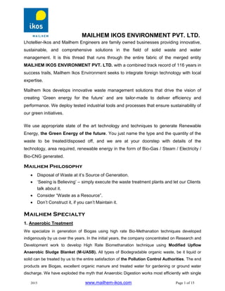 MAILHEM IKOS ENVIRONMENT PVT. LTD.
2015 www.mailhem-ikos.com Page 1 of 15
Lhotellier-Ikos and Mailhem Engineers are family owned businesses providing innovative,
sustainable, and comprehensive solutions in the field of solid waste and water
management. It is this thread that runs through the entire fabric of the merged entity
MAILHEM IKOS ENVIRONMENT PVT. LTD. with a combined track record of 116 years in
success trails, Mailhem Ikos Environment seeks to integrate foreign technology with local
expertise.
Mailhem Ikos develops innovative waste management solutions that drive the vision of
creating ‘Green energy for the future’ and are tailor-made to deliver efficiency and
performance. We deploy tested industrial tools and processes that ensure sustainability of
our green initiatives.
We use appropriate state of the art technology and techniques to generate Renewable
Energy, the Green Energy of the future. You just name the type and the quantity of the
waste to be treated/disposed off, and we are at your doorstep with details of the
technology, area required, renewable energy in the form of Bio-Gas / Steam / Electricity /
Bio-CNG generated.
Mailhem Philosophy
 Disposal of Waste at it’s Source of Generation.
 ‘Seeing is Believing’ – simply execute the waste treatment plants and let our Clients
talk about it.
 Consider “Waste as a Resource”.
 Don’t Construct it, if you can’t Maintain it.
Mailhem Specialty
1. Anaerobic Treatment
We specialize in generation of Biogas using high rate Bio-Methanation techniques developed
indigenously by us over the years. In the initial years, the company concentrated on Research and
Development work to develop High Rate Biomethanation technique using Modified Upflow
Anaerobic Sludge Blanket (M-UASB). All types of Biodegradable organic waste, be it liquid or
solid can be treated by us to the entire satisfaction of the Pollution Control Authorities. The end
products are Biogas, excellent organic manure and treated water for gardening or ground water
discharge. We have exploded the myth that Anaerobic Digestion works most efficiently with single
 
