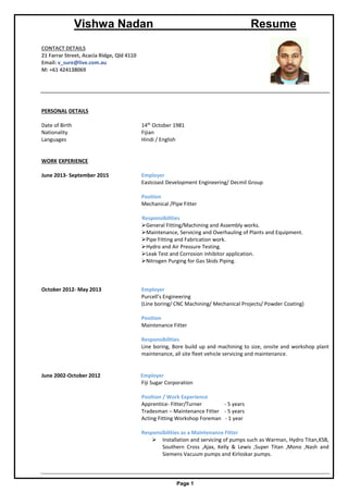 Vishwa Nadan Resume
Page 1
CONTACT DETAILS
21 Farrar Street, Acacia Ridge, Qld 4110
Email: v_sure@live.com.au
M: +61 424138069
PERSONAL DETAILS
Date of Birth 14th
October 1981
Nationality Fijian
Languages Hindi / English
WORK EXPERIENCE
June 2013- September 2015 Employer
Eastcoast Development Engineering/ Decmil Group
Position
Mechanical /Pipe Fitter
Responsibilities
General Fitting/Machining and Assembly works.
Maintenance, Servicing and Overhauling of Plants and Equipment.
Pipe Fitting and Fabrication work.
Hydro and Air Pressure Testing.
Leak Test and Corrosion inhibitor application.
Nitrogen Purging for Gas Skids Piping.
October 2012- May 2013 Employer
Purcell’s Engineering
(Line boring/ CNC Machining/ Mechanical Projects/ Powder Coating)
Position
Maintenance Fitter
Responsibilities
Line boring, Bore build up and machining to size, onsite and workshop plant
maintenance, all site fleet vehicle servicing and maintenance.
June 2002-October 2012 Employer
Fiji Sugar Corporation
Position / Work Experience
Apprentice- Fitter/Turner - 5 years
Tradesman – Maintenance Fitter - 5 years
Acting Fitting Workshop Foreman - 1 year
Responsibilities as a Maintenance Fitter
 Installation and servicing of pumps such as Warman, Hydro Titan,KSB,
Southern Cross ,Ajax, Kelly & Lewis ,Super Titan ,Mono ,Nash and
Siemens Vacuum pumps and Kirloskar pumps.
 