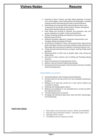 Vishwa Nadan Resume
Page 2
 Servicing of Steam Turbines and High Speed Gearboxes of brands
such as Shin Nippon, Peter Brotherhood and Worthington .Including
scraping of white metal bearing and carbon ring refurbishment.
 Overhauling and servicing of both reciprocating and rotary screw
Compressors of such brands as Atlas Copsco, Compair and Ingersoll
Rand and all attached hydraulic connections.
 Fault finding and servicing of hydraulic and pneumatic rams and
pumps, hydraulics on Loaders, Trailers and Fixed Plants.
 Cutting, Threading, bending and installation of pneumatic and
Hydraulic pipes and lines.
 Hydraulic assemblies, alignment, component measurements, seal
changing, drilling and tapping of threads.
 Servicing and installation of chain and sprocket drives, High and low
grade centrifugal machines such brand as Western State Australia and
Asea Fugals.Also servicing and installation of attached hydraulic rams.
 Taking necessary bearing clearances and gear meshing of high speed
gearboxes.
 Machining works on lathe such as parallel, taper, step turning and
flange facing.
 Also work on other machine such as Drilling and Threading /Dicing
machines.
 General maintenance of steam generator drives.
 Ability to read and interpret Engineering drawings.
 Servicing and maintaining water treatment plants and drives including
Chemical dosing pumps.
Responsibilities as a Foreman
 Conducting daily pre-start meeting and job distribution.
 Prioritise work for the day and for the next scheduled maintenance
shutdown.
 Making sure all work was carried out in safe manner without any
causalities or injuries.
 Analysing and making progress reports.
 Making sure breakdowns or any scheduled task is carried out within
the required time frame.
 Training of Apprentices as required.
 Arranging and ordering of spare parts, tools and other required gear
for the Workshop.
TICKETS AND LICENCES
 Work Safely in the Construction Industry –White Card 201304925
 Safe spine Injury Prevention Program – Safe Spine Leader Level 1
 QLD Open Driver’s license
 TLILIC2001A Licence to operate a Forklift
 