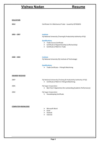 Vishwa Nadan Resume
Page 3
EDUCATION
2012 Certificate III in Mechanical Trade – issued by VETASSESS
2002 – 2007 Institute
Fiji National University (Training & Productivity Authority of Fiji)
Qualifications
 Trade Course Certificate
 Certificate of Apprenticeship (craftsmanship)
 Certificate of Merit in Trade
2000 – 2003 Institute
Fiji National University (Fiji Institute of Technology)
Qualifications
 Trade Certificate – Fitting & Machining
AWARDS RECEIVED
2007 Fiji National University (Training & Productivity Authority of Fiji)
 Certificate of Merit in Fitting & Machining
2005 Fiji Sugar Corporation
 Best Year 4 Apprentice (for outstanding Academic Performance)
2002 Fiji Sugar Corporation
 Housekeeping Certificate
COMPUTER KNOWLEDGE
 Microsoft Word
 Excel
 Outlook
 Internet
 