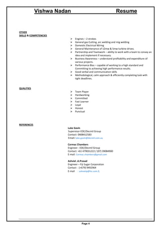 Vishwa Nadan Resume
Page 4
OTHER
SKILLS & COMPETENCIES
 Engines – 2 strokes
 General gas Cutting, arc welding and mig welding
 Domestic Electrical Wiring
 General Maintenance of 12mw & 5mw turbine drives.
 Partnership and Teamwork – ability to work with a team to convey an
idea and implement if necessary.
 Business Awareness – understand profitability and expenditure of
various projects.
 Performance Bias – capable of working to a high standard and
Committing to achieving high performance results.
 Good verbal and communication skills
 Methodological, calm approach & efficiently completing task with
tight deadlines.
QUALITIES
 Team Player
 Hardworking
 Committed
 Fast Learner
 Loyal
 Honest
 Punctual
REFERENCES
Luke Gavin
Supervisor-EDE/Decmil Group
Contact: 0408412583
Email: luke.gavin@decmil.com.au
Cormac Chambers
Engineer - EDE/Decmil Group
Contact: +61 479031222 / (07) 39084900
E-mail: Cormac.chambers@gmail.com
Ashviel .A.Prasad
Engineer – Fiji Sugar Corporation
Contact : (+679) 9492964
E-mail : ashvielp@fsc.com.fj
 