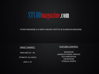 STUDD MAGAZINE IS A MEN’S ONLINE LIFESTYLE & GLAMOUR MAGAZINE.
TARGET MARKET:
MEN AGES 25 – 40
ETHNICITY: ALL RACES
LSM: 6 -10
FEATURED CONTENT:
MENSWEAR
SWIMSUIT/ MODEL PROFILES
TECH INNOVATION
CAR REVIEWS
FITNESS & SPORTS
 
