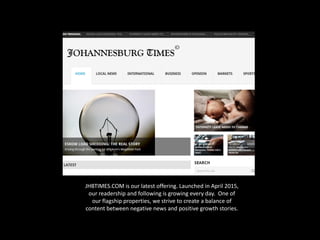 JHBTIMES.COM is our latest offering. Launched in April 2015,
our readership and following is growing every day. One of
our flagship properties, we strive to create a balance of
content between negative news and positive growth stories.
 