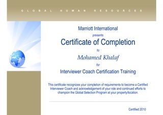 Marriott International
presents
Certificate of Completion
to
Mohamed Khalaf
for
Interviewer Coach Certification Training
This certificate recognizes your completion of requirements to become a Certified
Interviewer Coach and acknowledgement of your role and continued efforts to
champion the Global Selection Program at your property/location.
Certified 2010
 
