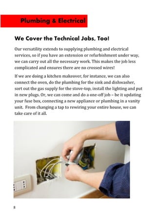 8
We Cover the Technical Jobs, Too!
Our versatility extends to supplying plumbing and electrical
services, so if you have an extension or refurbishment under way,
we can carry out all the necessary work. This makes the job less
complicated and ensures there are no crossed wires!
If we are doing a kitchen makeover, for instance, we can also
connect the oven, do the plumbing for the sink and dishwasher,
sort out the gas supply for the stove-top, install the lighting and put
in new plugs. Or, we can come and do a one-off job – be it updating
your fuse box, connecting a new appliance or plumbing in a vanity
unit. From changing a tap to rewiring your entire house, we can
take care of it all.
Plumbing & Electrical
 