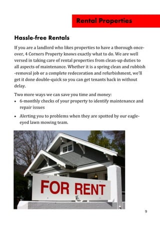 9
Hassle-free Rentals
If you are a landlord who likes properties to have a thorough once-
over, 4 Corners Property knows exactly what to do. We are well
versed in taking care of rental properties from clean-up duties to
all aspects of maintenance. Whether it is a spring clean and rubbish
-removal job or a complete redecoration and refurbishment, we’ll
get it done double-quick so you can get tenants back in without
delay.
Two more ways we can save you time and money:
 6-monthly checks of your property to identify maintenance and
repair issues
 Alerting you to problems when they are spotted by our eagle-
eyed lawn mowing team.
Rental Properties
 
